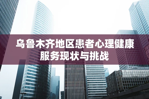 乌鲁木齐地区患者心理健康服务现状与挑战