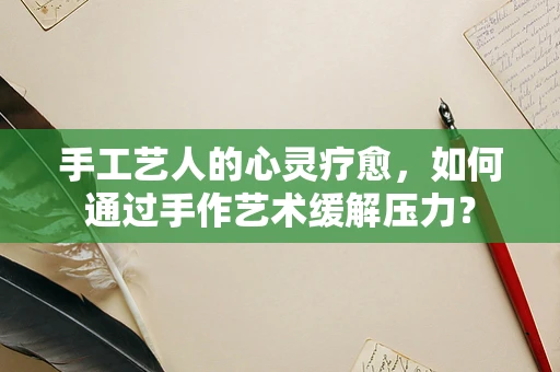 手工艺人的心灵疗愈，如何通过手作艺术缓解压力？