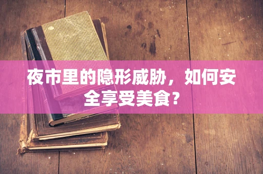 夜市里的隐形威胁，如何安全享受美食？