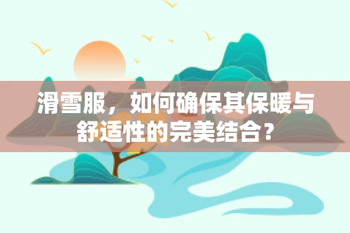 滑雪服，如何确保其保暖与舒适性的完美结合？