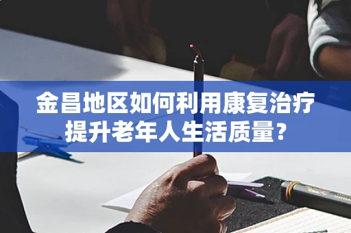 金昌地区如何利用康复治疗提升老年人生活质量？