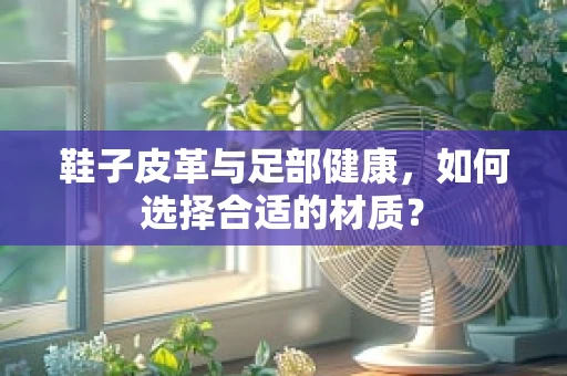 鞋子皮革与足部健康，如何选择合适的材质？