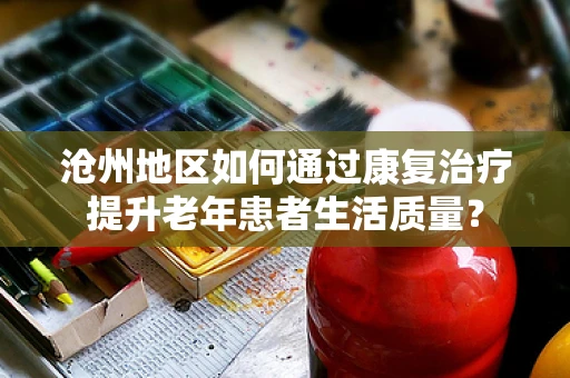 沧州地区如何通过康复治疗提升老年患者生活质量？