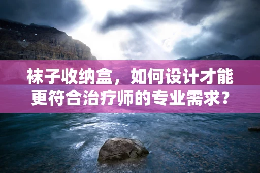 袜子收纳盒，如何设计才能更符合治疗师的专业需求？
