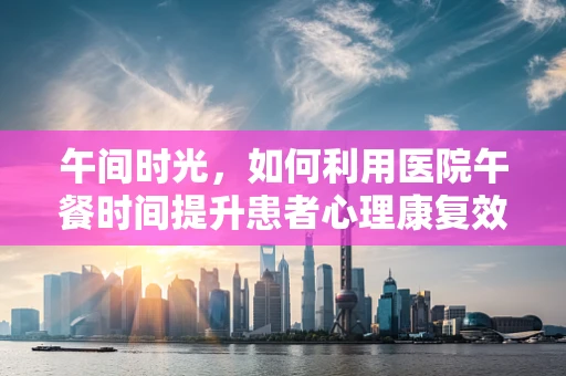 午间时光，如何利用医院午餐时间提升患者心理康复效率？