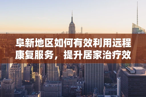 阜新地区如何有效利用远程康复服务，提升居家治疗效率？