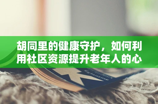 胡同里的健康守护，如何利用社区资源提升老年人的心理健康？