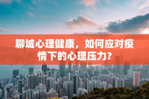 聊城心理健康，如何应对疫情下的心理压力？