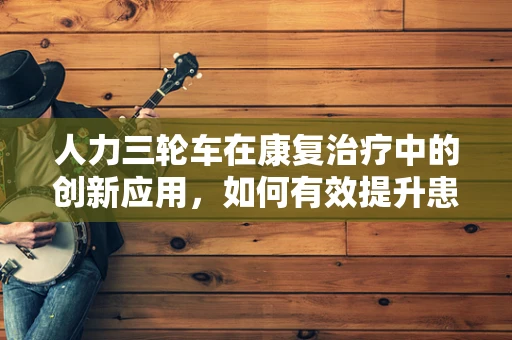 人力三轮车在康复治疗中的创新应用，如何有效提升患者移动能力？