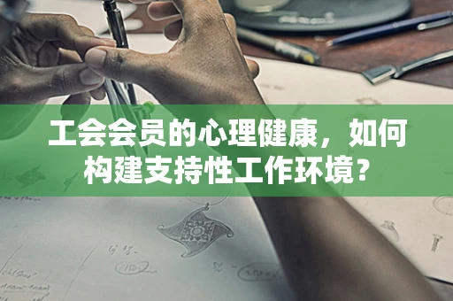 工会会员的心理健康，如何构建支持性工作环境？