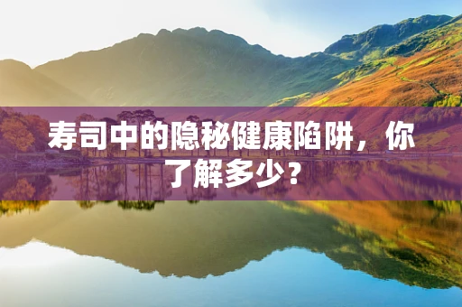 寿司中的隐秘健康陷阱，你了解多少？