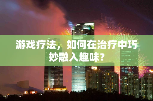 游戏疗法，如何在治疗中巧妙融入趣味？