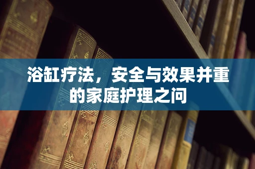 浴缸疗法，安全与效果并重的家庭护理之问