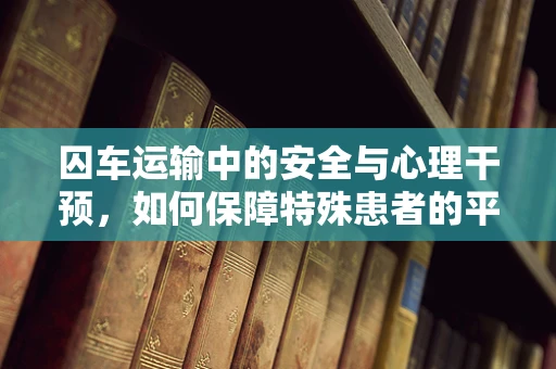 囚车运输中的安全与心理干预，如何保障特殊患者的平稳转移？