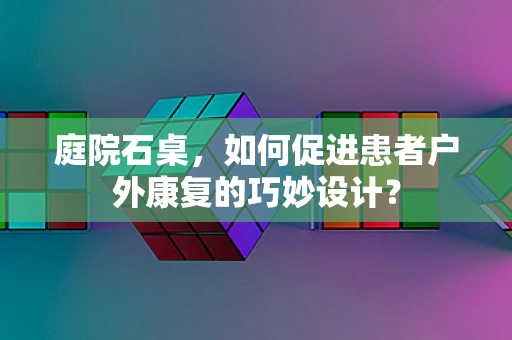 庭院石桌，如何促进患者户外康复的巧妙设计？