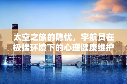 太空之旅的隐忧，宇航员在极端环境下的心理健康维护