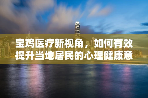 宝鸡医疗新视角，如何有效提升当地居民的心理健康意识？