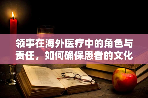 领事在海外医疗中的角色与责任，如何确保患者的文化与心理适应？