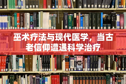 巫术疗法与现代医学，当古老信仰遭遇科学治疗