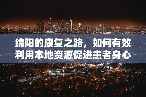 绵阳的康复之路，如何有效利用本地资源促进患者身心复健？