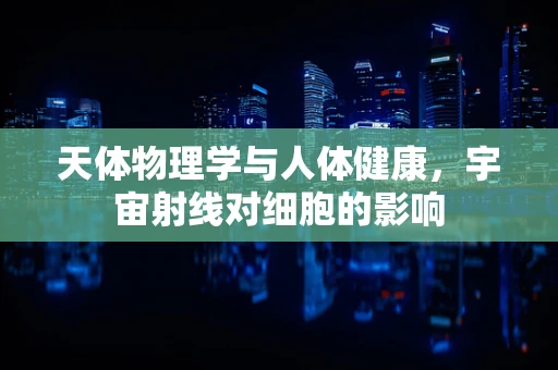 天体物理学与人体健康，宇宙射线对细胞的影响