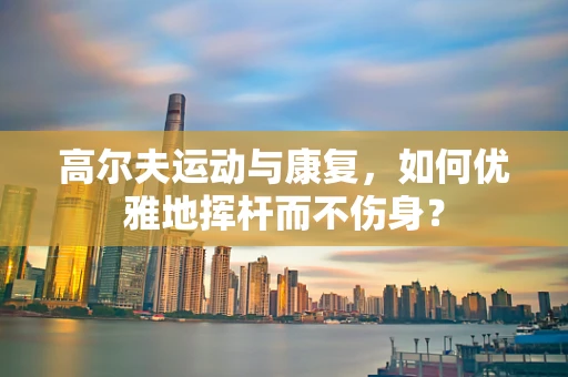高尔夫运动与康复，如何优雅地挥杆而不伤身？