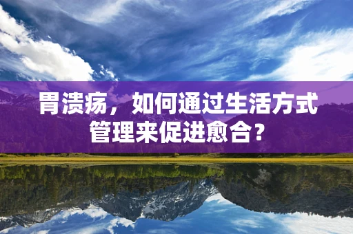 胃溃疡，如何通过生活方式管理来促进愈合？