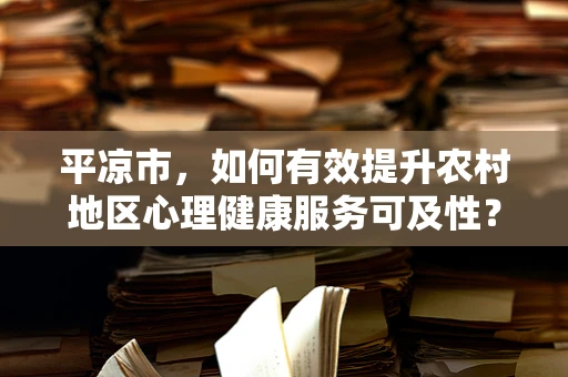 平凉市，如何有效提升农村地区心理健康服务可及性？