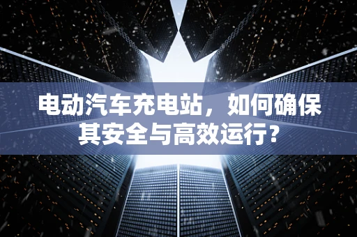 电动汽车充电站，如何确保其安全与高效运行？