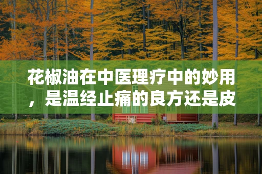 花椒油在中医理疗中的妙用，是温经止痛的良方还是皮肤刺激的陷阱？