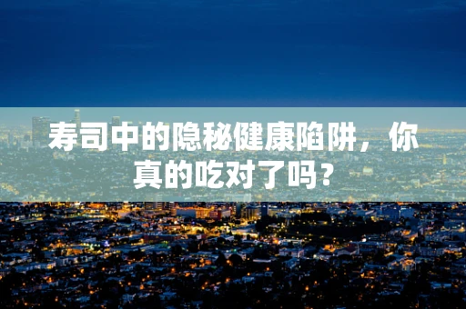 寿司中的隐秘健康陷阱，你真的吃对了吗？