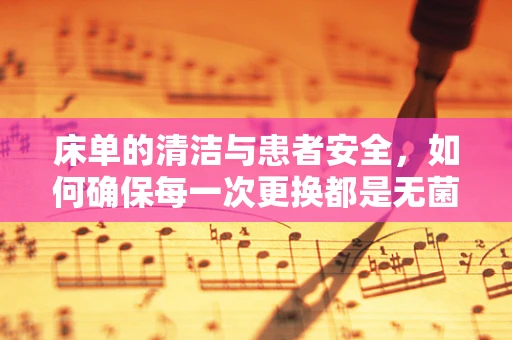 床单的清洁与患者安全，如何确保每一次更换都是无菌的？