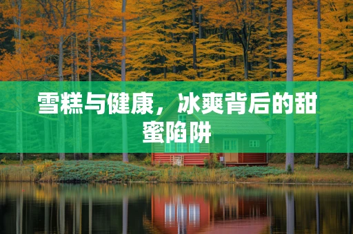 雪糕与健康，冰爽背后的甜蜜陷阱