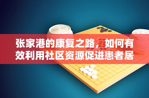 张家港的康复之路，如何有效利用社区资源促进患者居家康复？