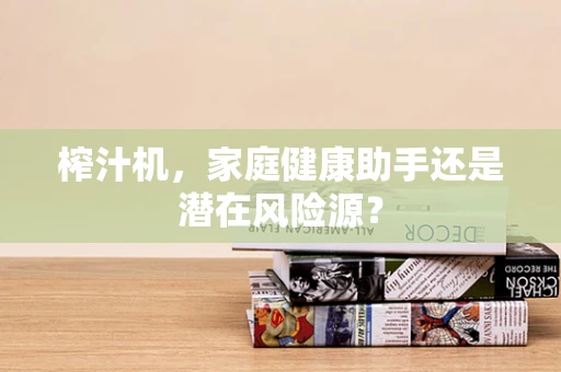 榨汁机，家庭健康助手还是潜在风险源？