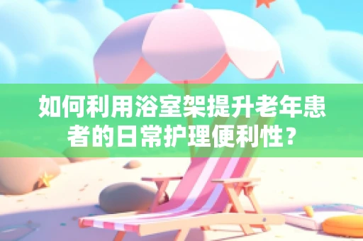如何利用浴室架提升老年患者的日常护理便利性？