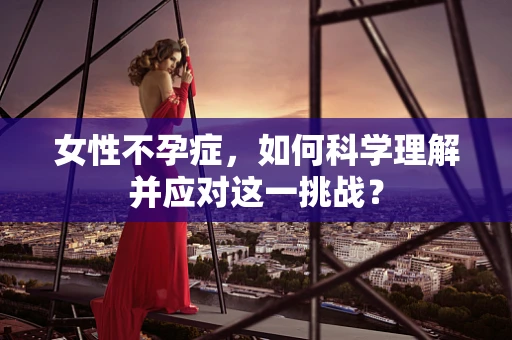 女性不孕症，如何科学理解并应对这一挑战？