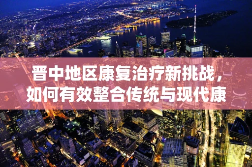 晋中地区康复治疗新挑战，如何有效整合传统与现代康复资源？