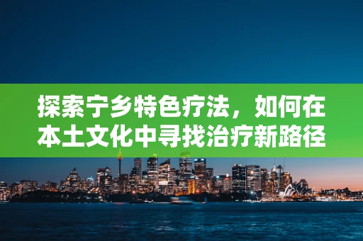 探索宁乡特色疗法，如何在本土文化中寻找治疗新路径？