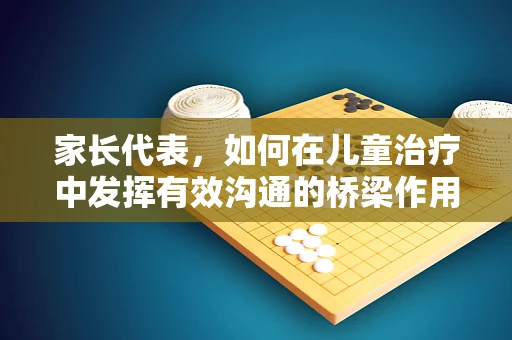 家长代表，如何在儿童治疗中发挥有效沟通的桥梁作用？
