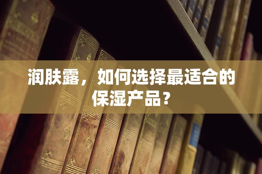润肤露，如何选择最适合的保湿产品？